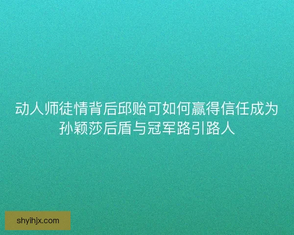 动人师徒情背后邱贻可如何赢得信任成为孙颖莎后盾与冠军路引路人