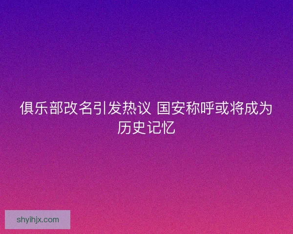俱乐部改名引发热议 国安称呼或将成为历史记忆